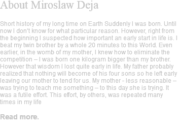 About Miroslaw Deja Short history of my long time on Earth Suddenly I was born. Until now I don’t know for what particular reason. However, right from the beginning I suspected how important an early start in life is. I beat my twin brother by a whole 20 minutes to this World. Even earlier, in the womb of my mother, I knew how to eliminate the competition – I was born one kilogram bigger than my brother. However that wisdom I lost quite early in life. My father probably realized that nothing will become of his four sons so he left early leaving our mother to tend for us. My mother - less reasonable – was trying to teach me something – to this day she is trying. It was a futile effort. This effort, by others, was repeated many times in my life Read more. 